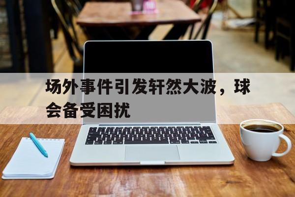黑白直播-场外事件引发轩然大波，球会备受困扰的简单介绍